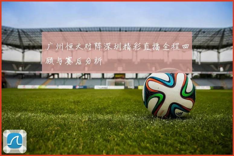 广州恒大对阵深圳精彩直播全程回顾与赛后分析