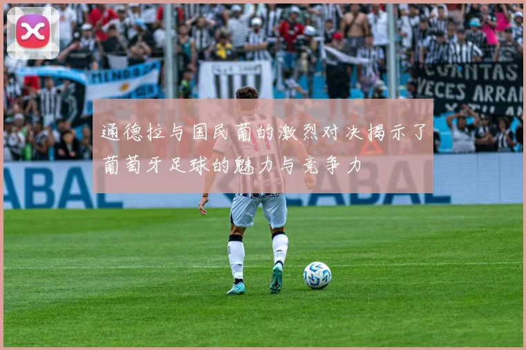通德拉与国民葡的激烈对决揭示了葡萄牙足球的魅力与竞争力