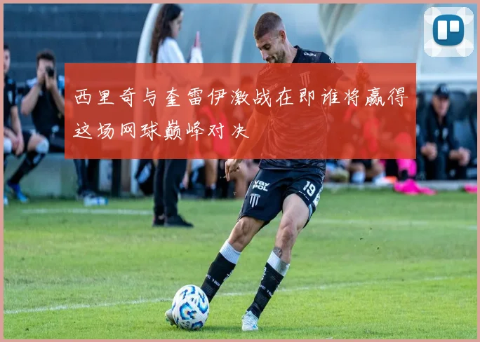 西里奇与奎雷伊激战在即谁将赢得这场网球巅峰对决