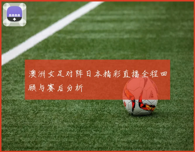 澳洲女足对阵日本精彩直播全程回顾与赛后分析