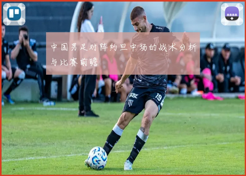 中国男足对阵约旦中场的战术分析与比赛前瞻