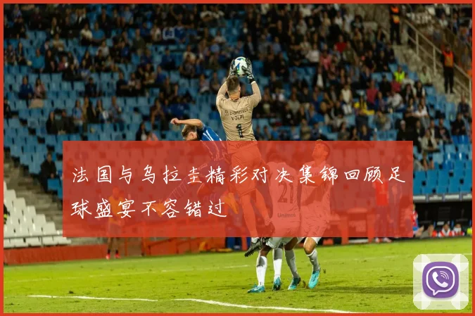 法国与乌拉圭精彩对决集锦回顾足球盛宴不容错过