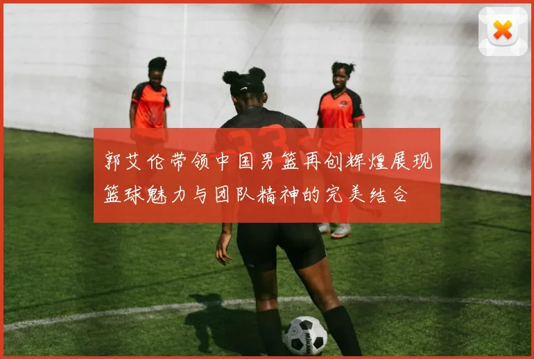 郭艾伦带领中国男篮再创辉煌展现篮球魅力与团队精神的完美结合