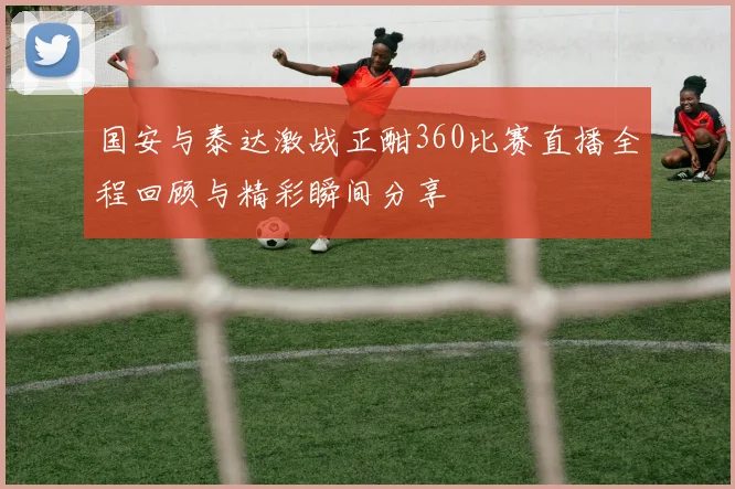 国安与泰达激战正酣360比赛直播全程回顾与精彩瞬间分享