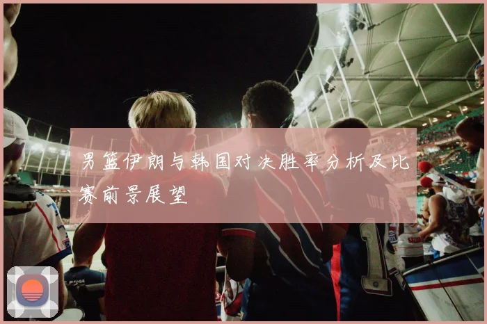 男篮伊朗与韩国对决胜率分析及比赛前景展望