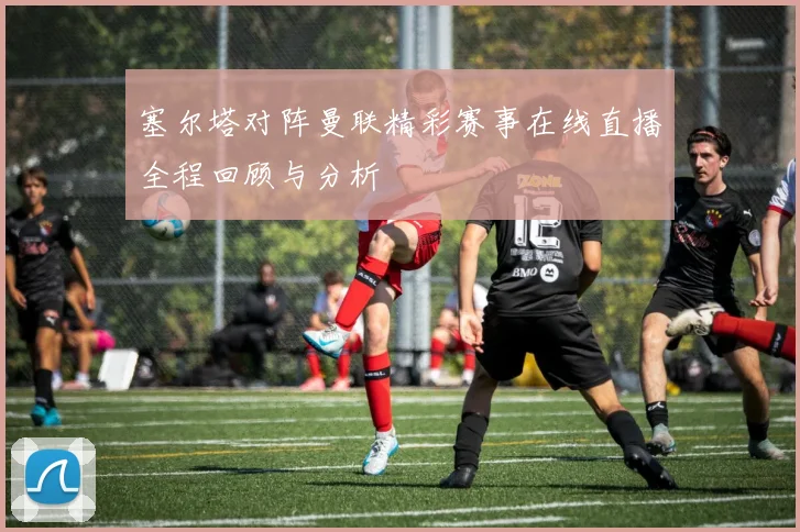 塞尔塔对阵曼联精彩赛事在线直播全程回顾与分析