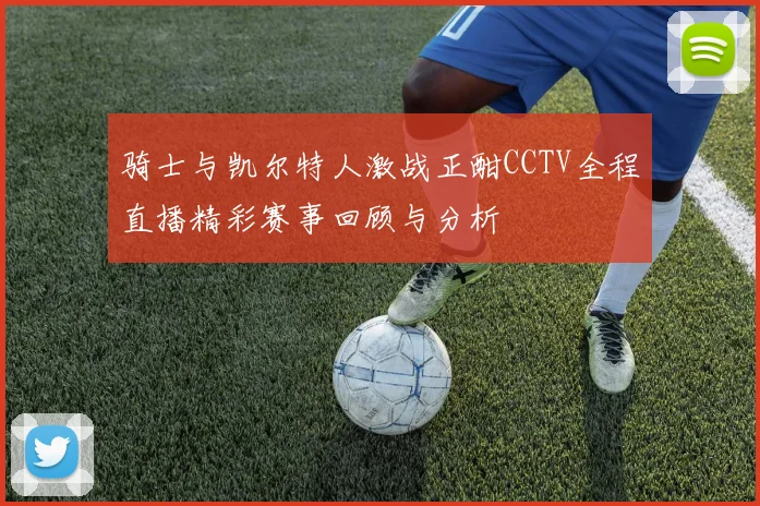 骑士与凯尔特人激战正酣CCTV全程直播精彩赛事回顾与分析