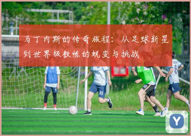 马丁内斯的传奇旅程：从足球新星到世界级教练的蜕变与挑战