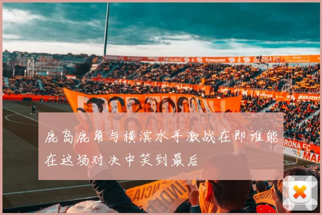 鹿岛鹿角与横滨水手激战在即谁能在这场对决中笑到最后