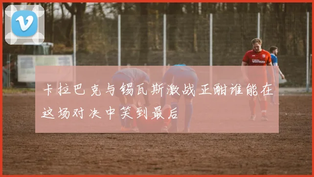 卡拉巴克与锡瓦斯激战正酣谁能在这场对决中笑到最后