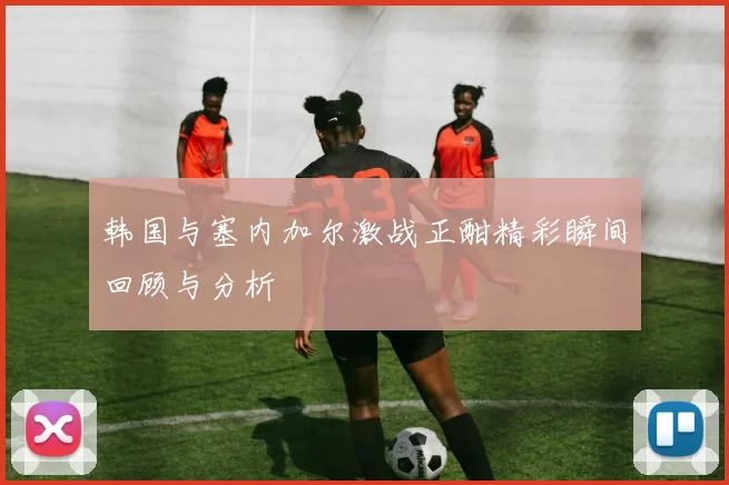 韩国与塞内加尔激战正酣精彩瞬间回顾与分析