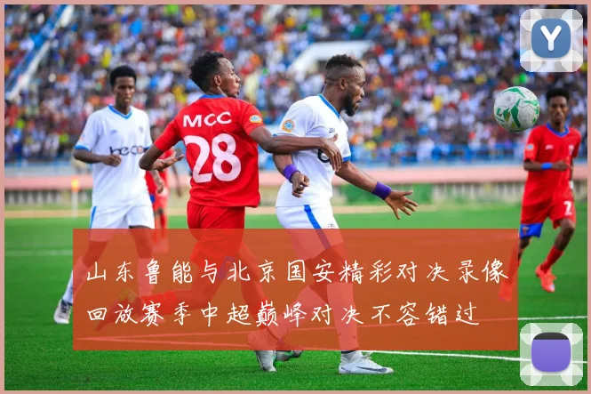 山东鲁能与北京国安精彩对决录像回放赛季中超巅峰对决不容错过
