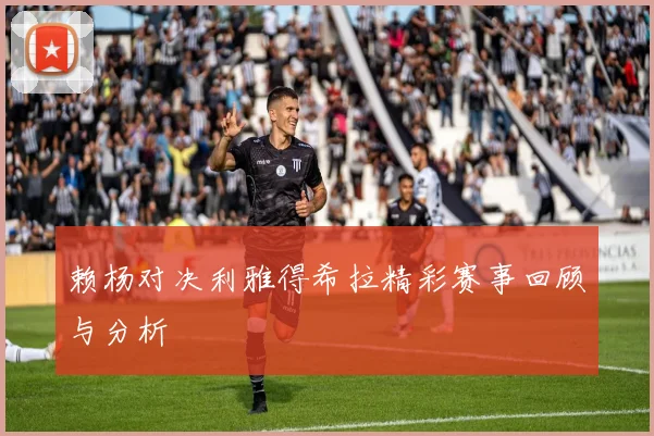 赖杨对决利雅得希拉精彩赛事回顾与分析