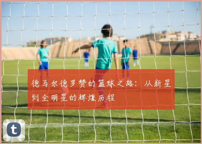 德马尔德罗赞的篮球之路：从新星到全明星的辉煌历程