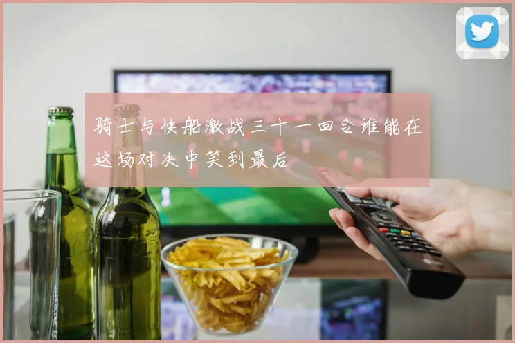 骑士与快船激战三十一回合谁能在这场对决中笑到最后