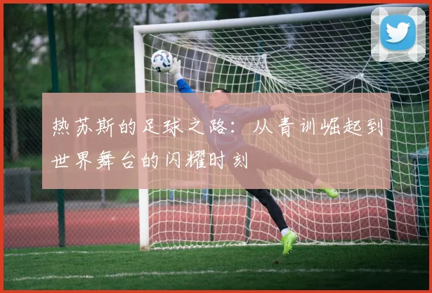 热苏斯的足球之路：从青训崛起到世界舞台的闪耀时刻