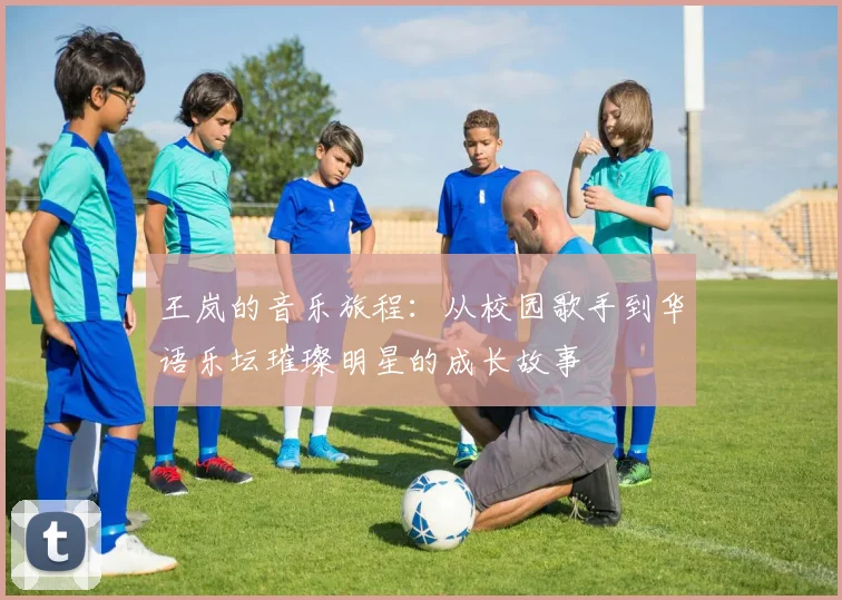王岚的音乐旅程：从校园歌手到华语乐坛璀璨明星的成长故事