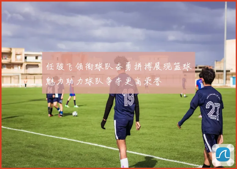 任骏飞领衔球队奋勇拼搏展现篮球魅力助力球队争夺更高荣誉
