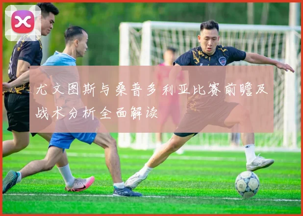 尤文图斯与桑普多利亚比赛前瞻及战术分析全面解读