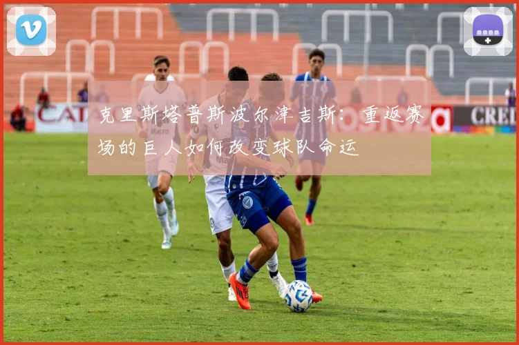 克里斯塔普斯波尔津吉斯：重返赛场的巨人如何改变球队命运