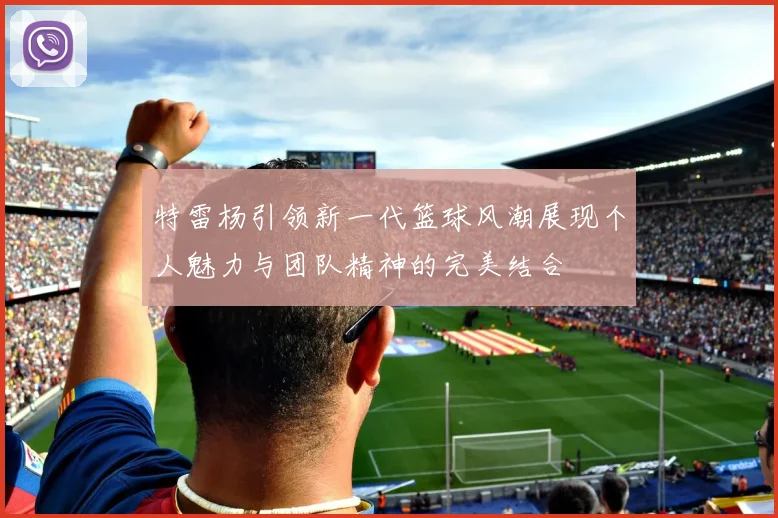 特雷杨引领新一代篮球风潮展现个人魅力与团队精神的完美结合